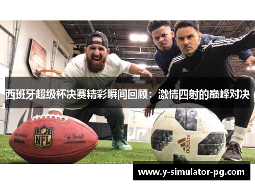 西班牙超级杯决赛精彩瞬间回顾:激情四射的巅峰对决 西班牙超级杯决赛精彩瞬间回顾:激情四射的巅峰对决