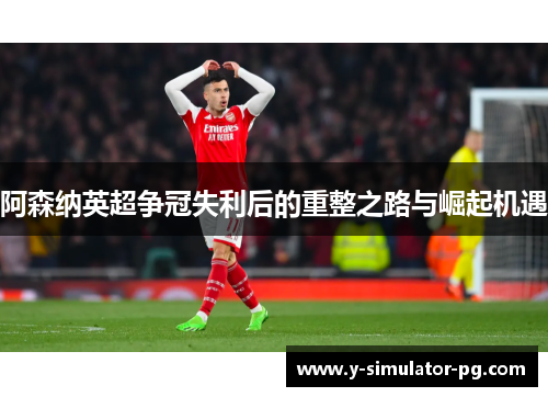 阿森纳英超争冠失利后的重整之路与崛起机遇