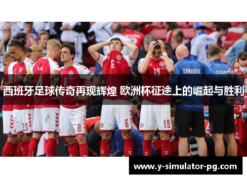 西班牙足球传奇再现辉煌 欧洲杯征途上的崛起与胜利