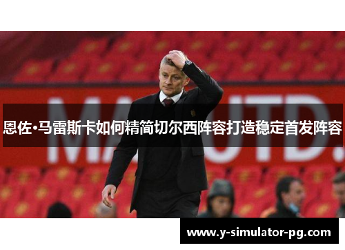 恩佐·马雷斯卡如何精简切尔西阵容打造稳定首发阵容 恩佐·马雷斯卡如何精简切尔西阵容打造稳定首发阵容