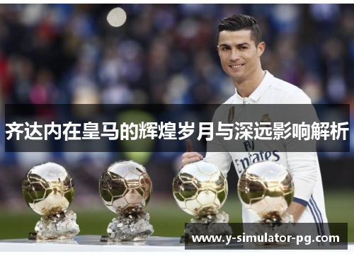 齐达内在皇马的辉煌岁月与深远影响解析